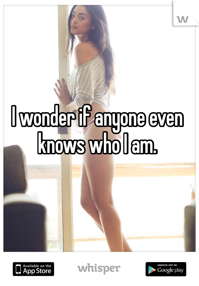 I wonder if anyone even knows who I am.