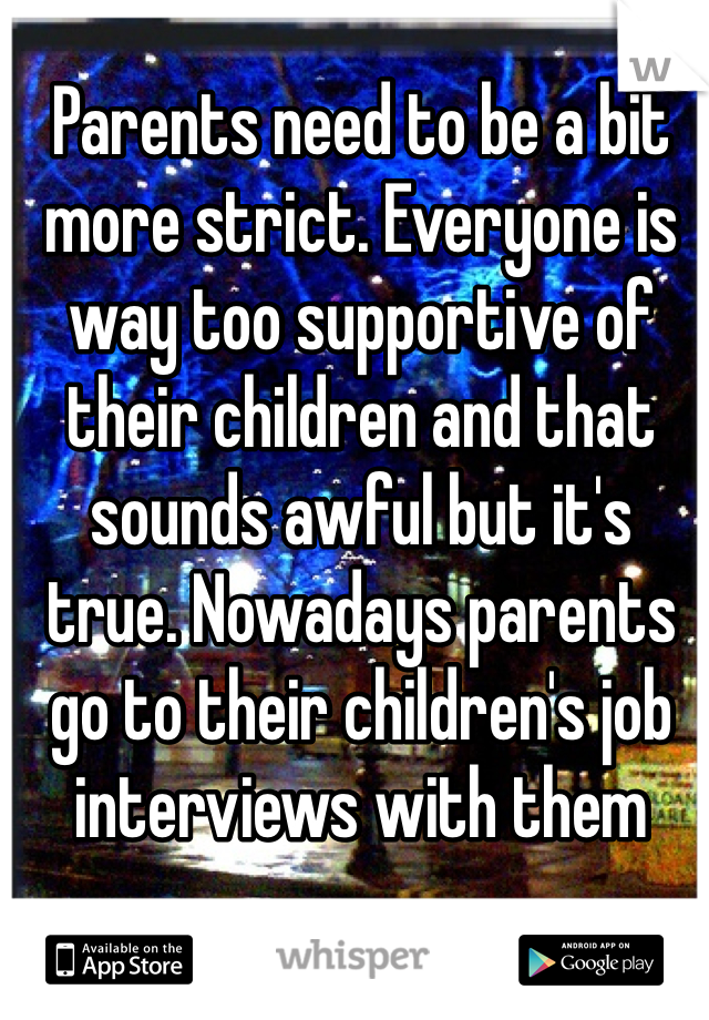 Parents need to be a bit more strict. Everyone is way too supportive of their children and that sounds awful but it's true. Nowadays parents go to their children's job interviews with them