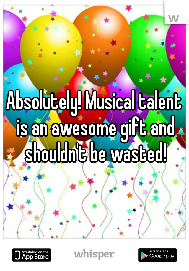 Absolutely! Musical talent is an awesome gift and shouldn't be wasted!
