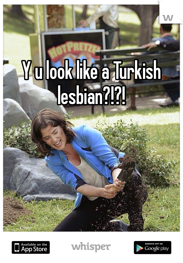 Y u look like a Turkish lesbian?!?!