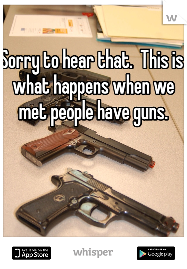 Sorry to hear that.  This is what happens when we met people have guns.