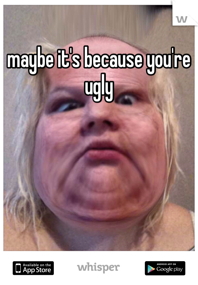maybe it's because you're ugly