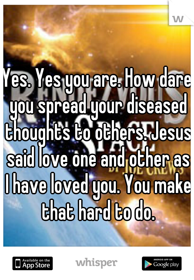 Yes. Yes you are. How dare you spread your diseased thoughts to others. Jesus said love one and other as I have loved you. You make that hard to do.