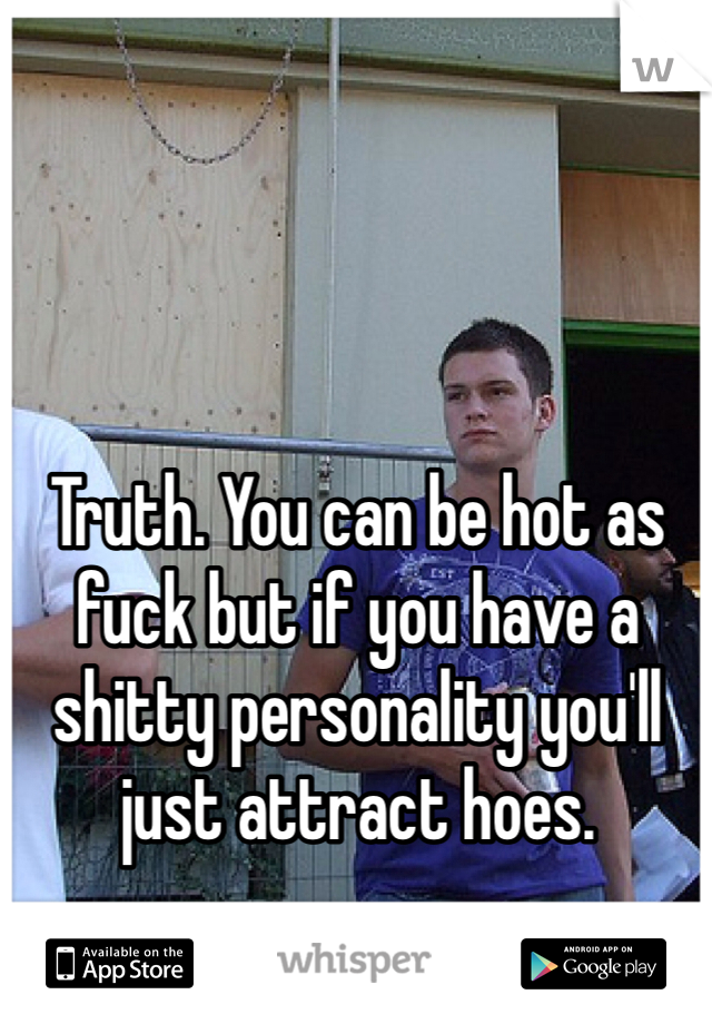 Truth. You can be hot as fuck but if you have a shitty personality you'll just attract hoes. 