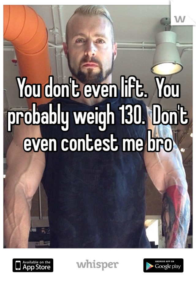 You don't even lift.  You probably weigh 130.  Don't even contest me bro