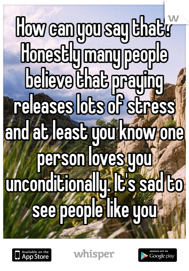 How can you say that? Honestly many people believe that praying releases lots of stress and at least you know one person loves you unconditionally. It's sad to see people like you 
