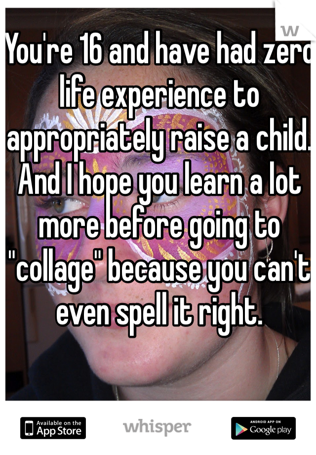 You're 16 and have had zero life experience to appropriately raise a child. And I hope you learn a lot more before going to "collage" because you can't even spell it right.