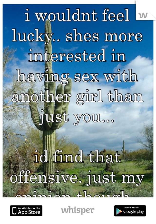 i wouldnt feel lucky.. shes more interested in having sex with another girl than just you...

id find that offensive. just my opinion though..