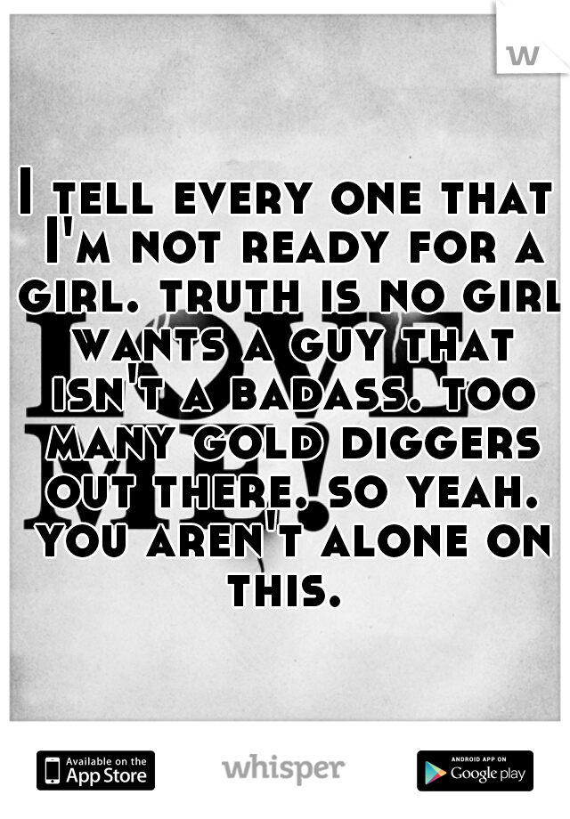 I tell every one that I'm not ready for a girl. truth is no girl wants a guy that isn't a badass. too many gold diggers out there. so yeah. you aren't alone on this. 
