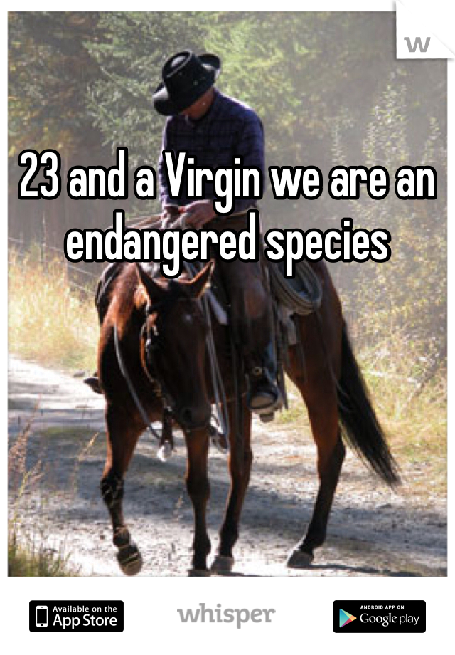 23 and a Virgin we are an endangered species 
