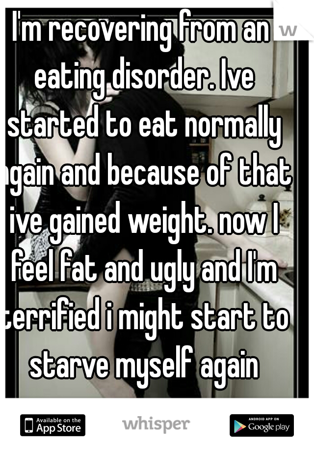 I'm recovering from an eating disorder. Ive started to eat normally again and because of that ive gained weight. now I feel fat and ugly and I'm terrified i might start to starve myself again