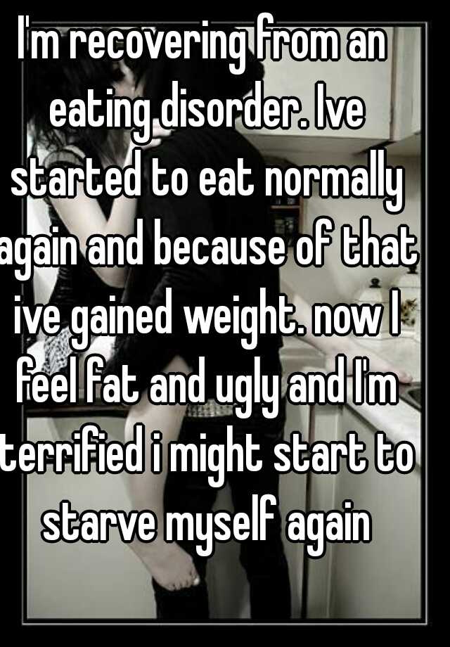 I'm recovering from an eating disorder. Ive started to eat normally again and because of that ive gained weight. now I feel fat and ugly and I'm terrified i might start to starve myself again