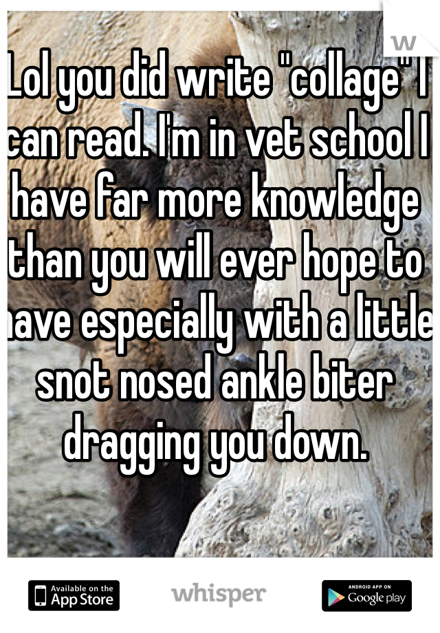 Lol you did write "collage" I can read. I'm in vet school I have far more knowledge than you will ever hope to have especially with a little snot nosed ankle biter dragging you down. 