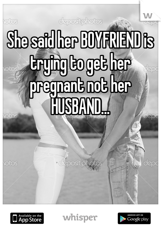 She said her BOYFRIEND is trying to get her pregnant not her HUSBAND... 