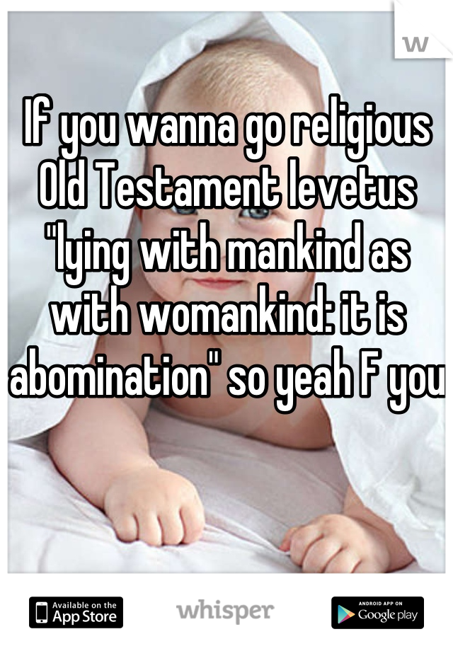 If you wanna go religious Old Testament levetus "lying with mankind as with womankind: it is abomination" so yeah F you