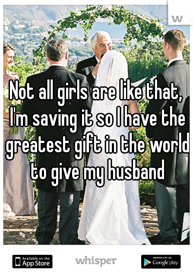 Not all girls are like that, I'm saving it so I have the greatest gift in the world to give my husband