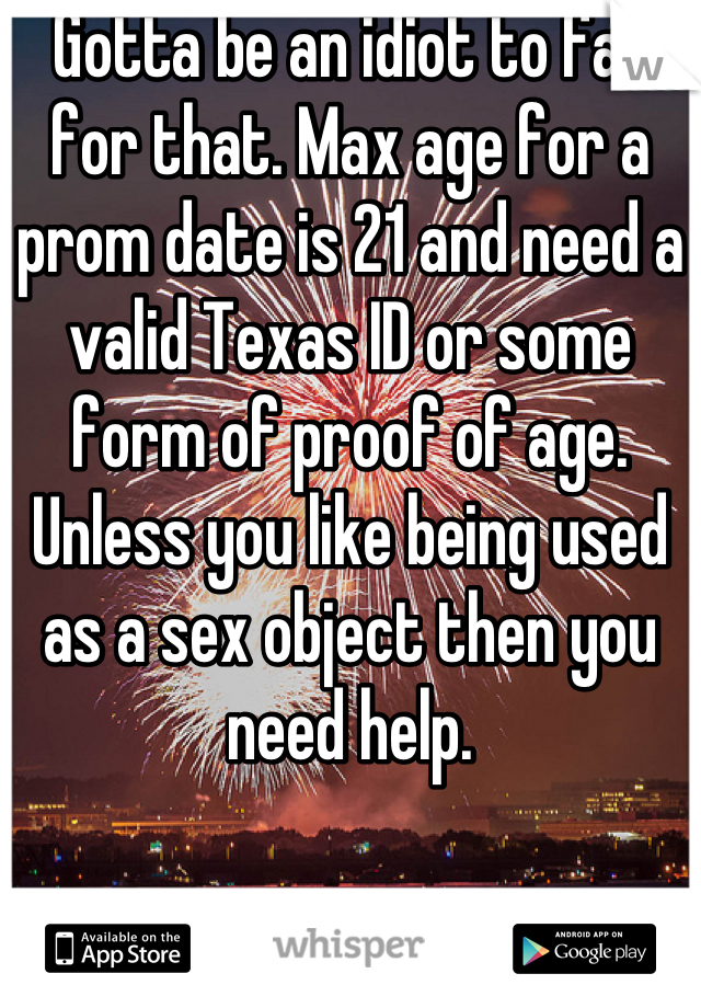 Gotta be an idiot to fall for that. Max age for a prom date is 21 and need a valid Texas ID or some form of proof of age. Unless you like being used as a sex object then you need help.