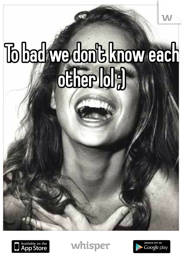 To bad we don't know each other lol ;)