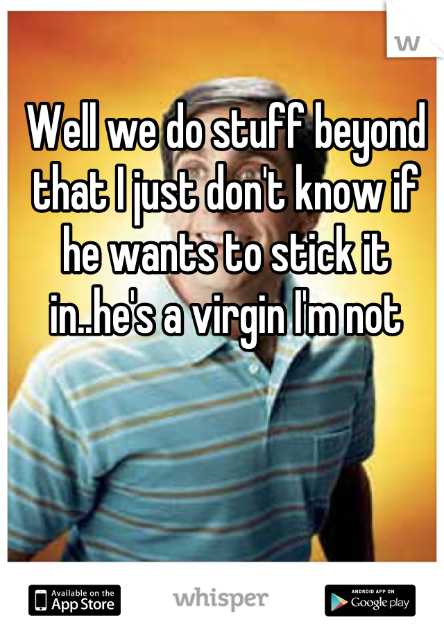 Well we do stuff beyond that I just don't know if he wants to stick it in..he's a virgin I'm not