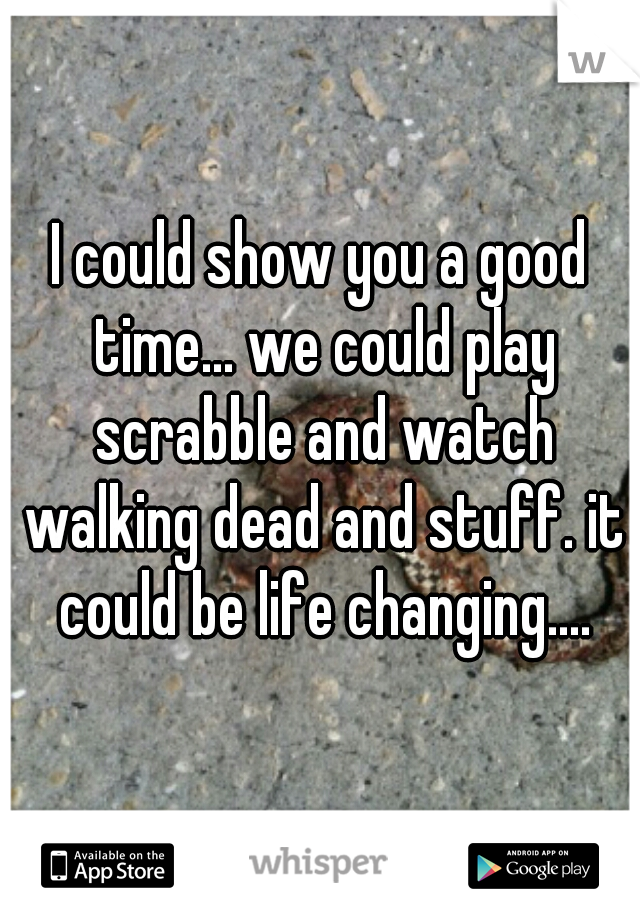 I could show you a good time... we could play scrabble and watch walking dead and stuff. it could be life changing....