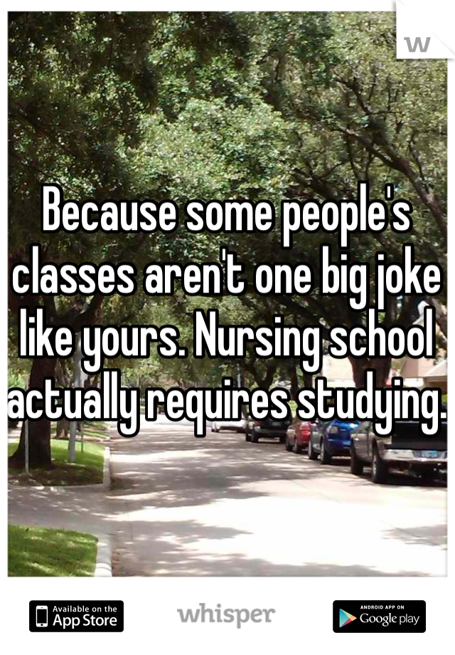 Because some people's classes aren't one big joke like yours. Nursing school actually requires studying. 