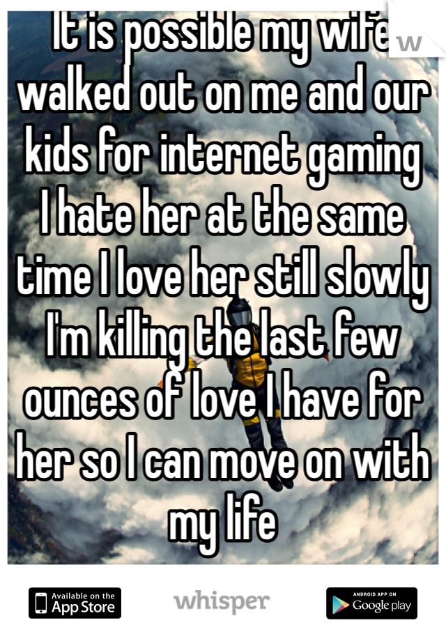 It is possible my wife walked out on me and our kids for internet gaming
I hate her at the same time I love her still slowly I'm killing the last few ounces of love I have for her so I can move on with my life  