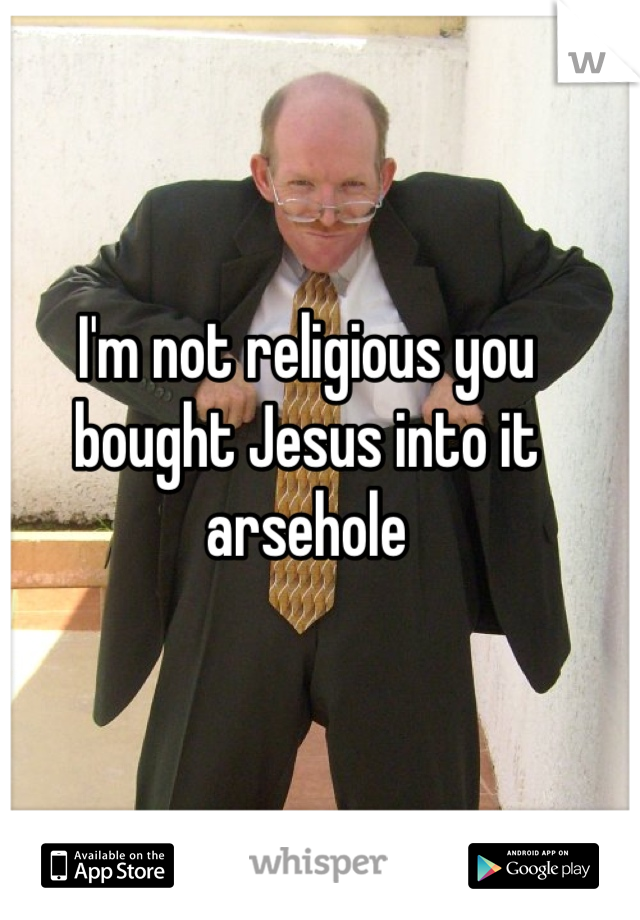 I'm not religious you bought Jesus into it arsehole