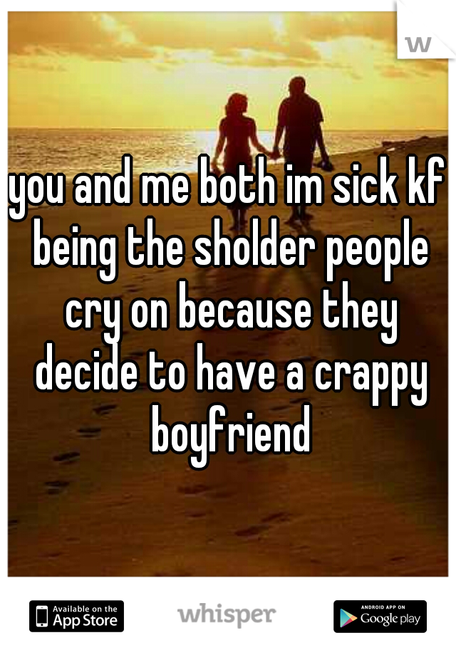you and me both im sick kf being the sholder people cry on because they decide to have a crappy boyfriend