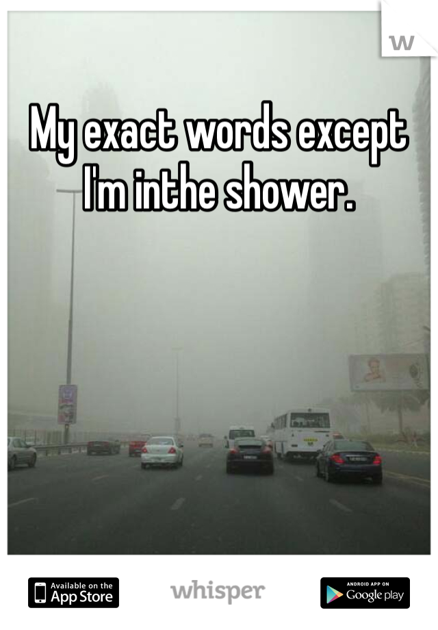 My exact words except I'm inthe shower. 