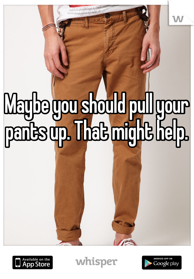 Maybe you should pull your pants up. That might help.