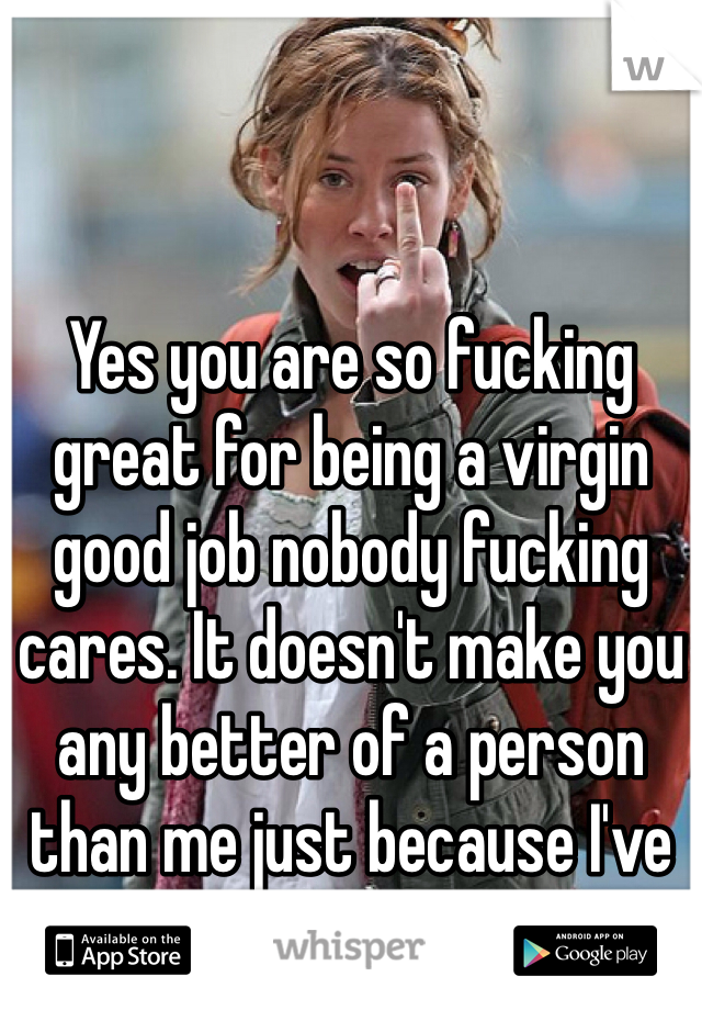 Yes you are so fucking great for being a virgin good job nobody fucking cares. It doesn't make you any better of a person than me just because I've had sex. Go fuck yourself. 