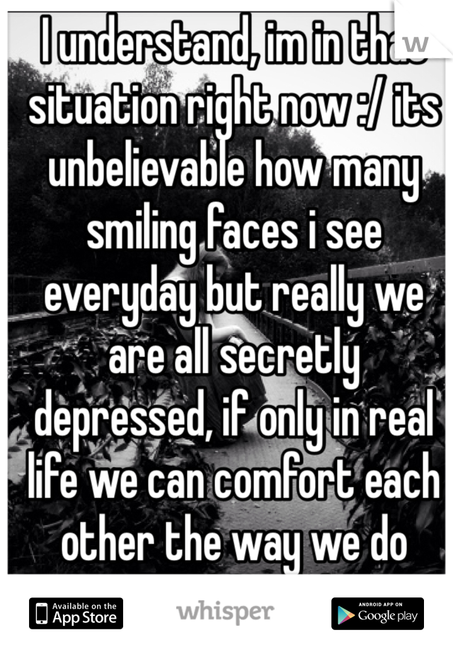 I understand, im in that situation right now :/ its unbelievable how many smiling faces i see everyday but really we are all secretly depressed, if only in real life we can comfort each other the way we do here. Id feel much better.