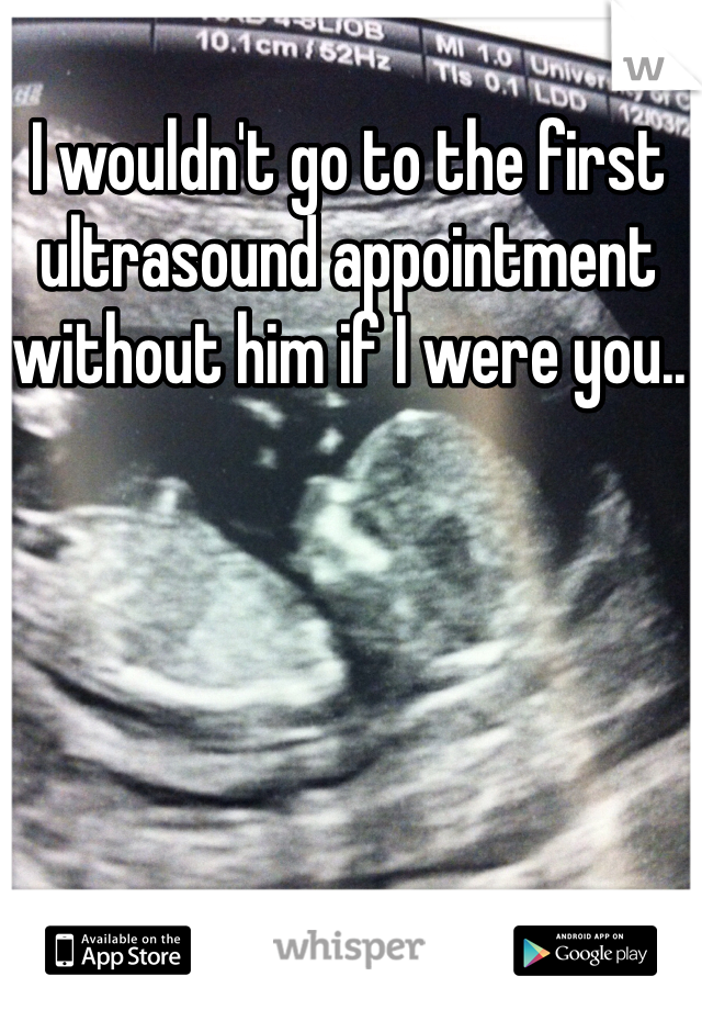 I wouldn't go to the first ultrasound appointment without him if I were you..
