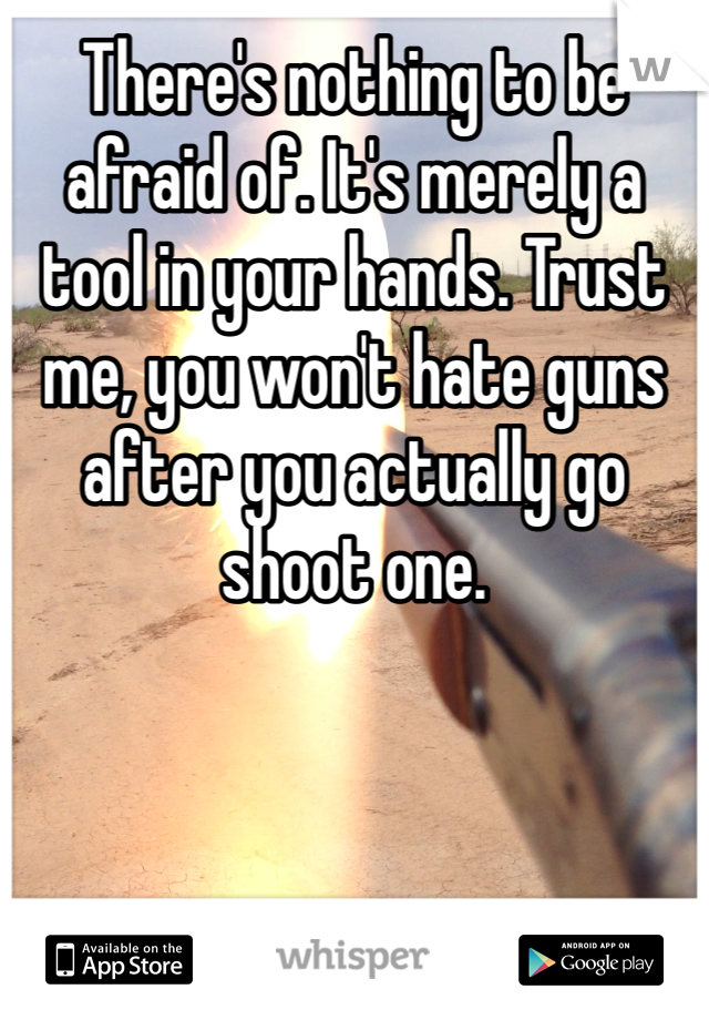 There's nothing to be afraid of. It's merely a tool in your hands. Trust me, you won't hate guns after you actually go shoot one. 
