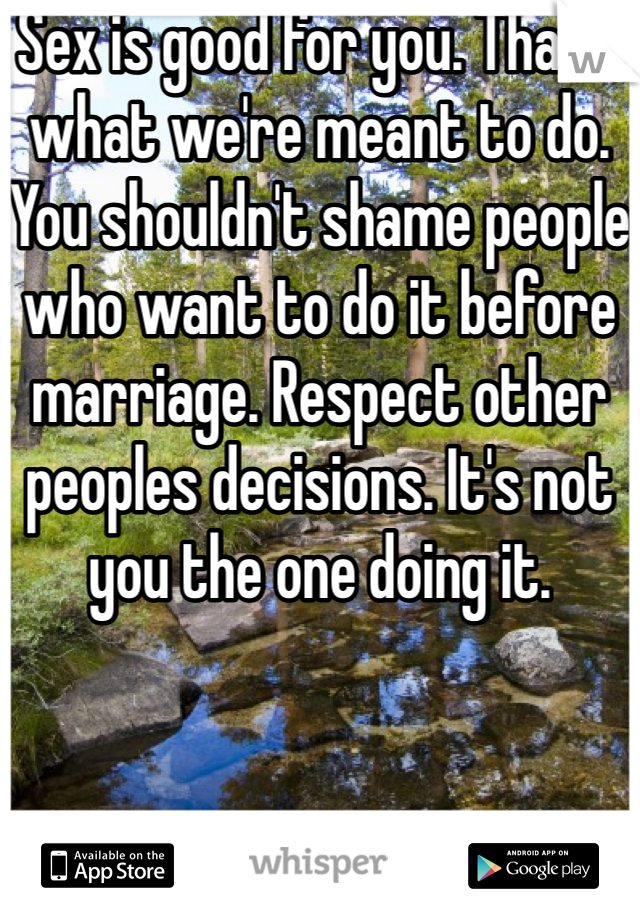 Sex is good for you. That's what we're meant to do. You shouldn't shame people who want to do it before marriage. Respect other peoples decisions. It's not you the one doing it. 