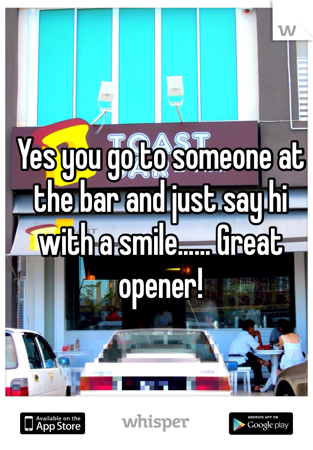 Yes you go to someone at the bar and just say hi with a smile...... Great opener!