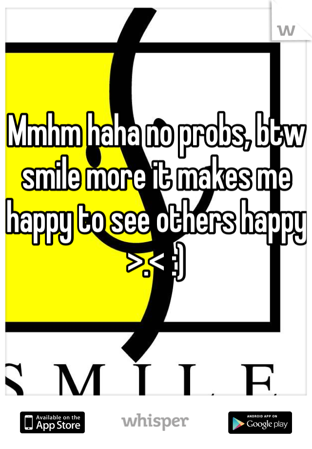 Mmhm haha no probs, btw smile more it makes me happy to see others happy >.< :)