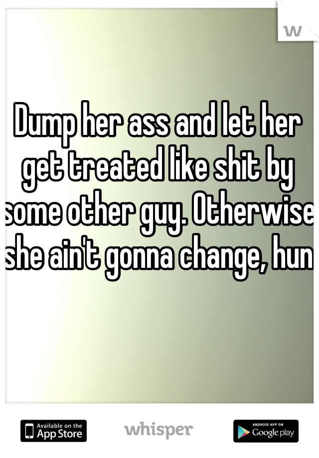 Dump her ass and let her get treated like shit by some other guy. Otherwise she ain't gonna change, hun