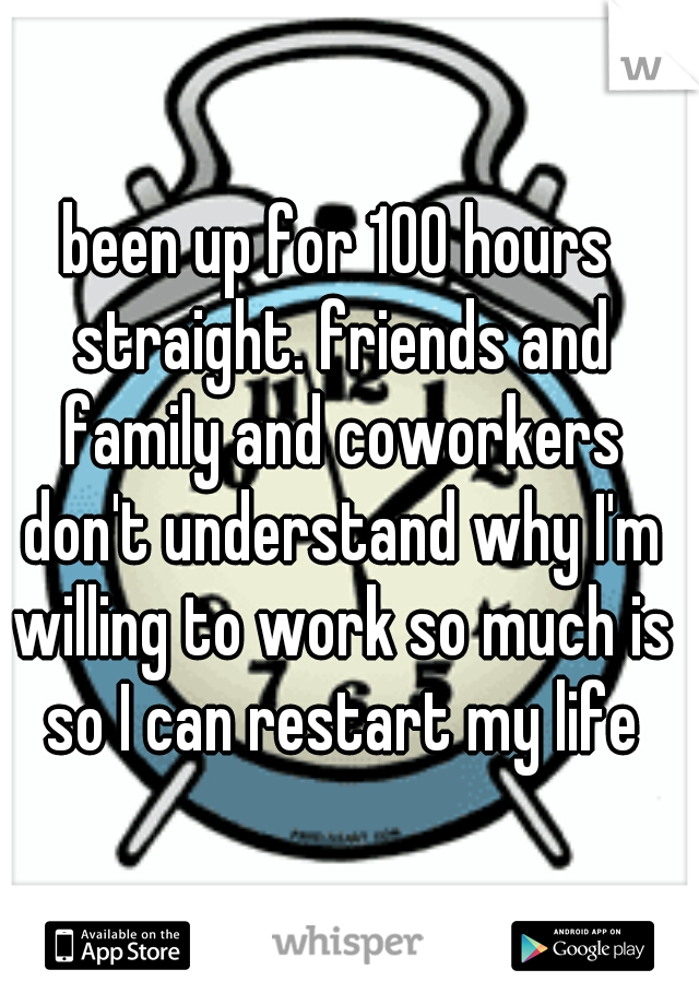 been up for 100 hours straight. friends and family and coworkers don't understand why I'm willing to work so much is so I can restart my life