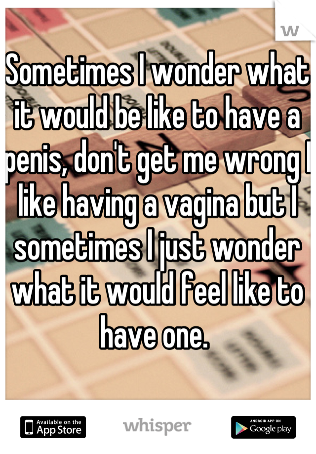 Sometimes I wonder what it would be like to have a penis, don't get me wrong I like having a vagina but I sometimes I just wonder what it would feel like to have one. 