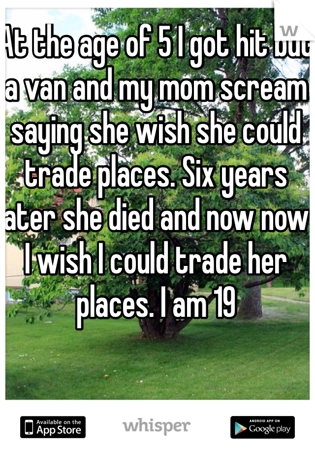 At the age of 5 I got hit but a van and my mom scream saying she wish she could trade places. Six years later she died and now now I wish I could trade her places. I am 19 