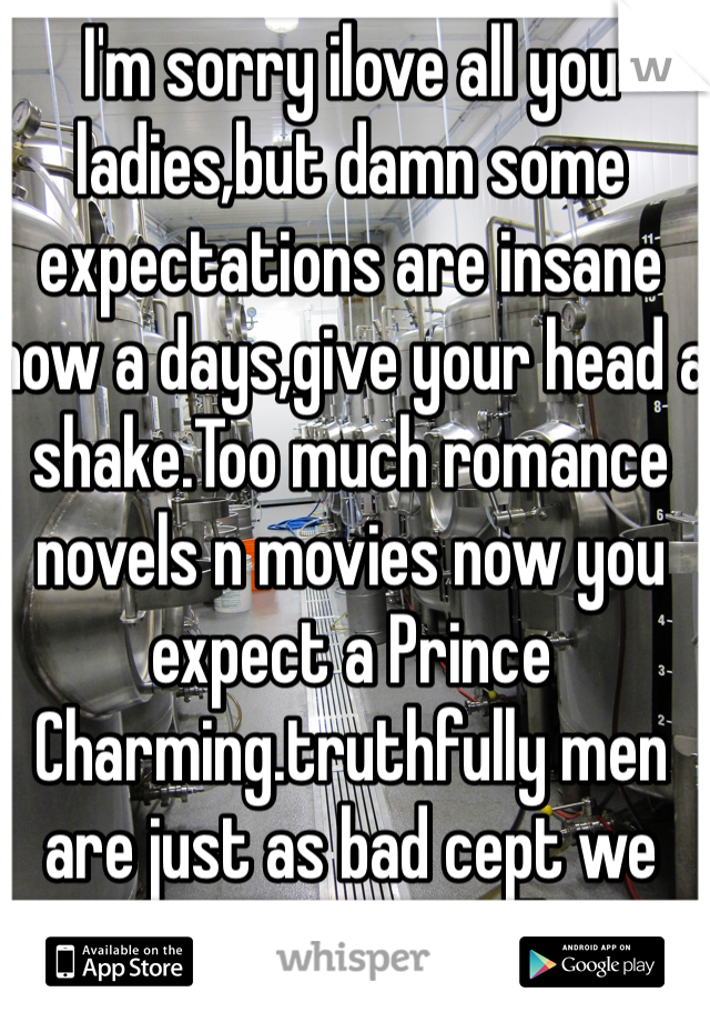 I'm sorry ilove all you ladies,but damn some expectations are insane now a days,give your head a shake.Too much romance novels n movies now you expect a Prince Charming.truthfully men are just as bad cept we watch porn so we all want porn stars 