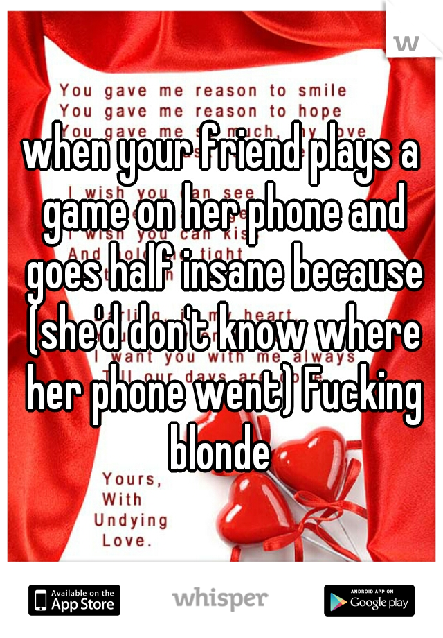 when your friend plays a game on her phone and goes half insane because (she'd don't know where her phone went) Fucking blonde 