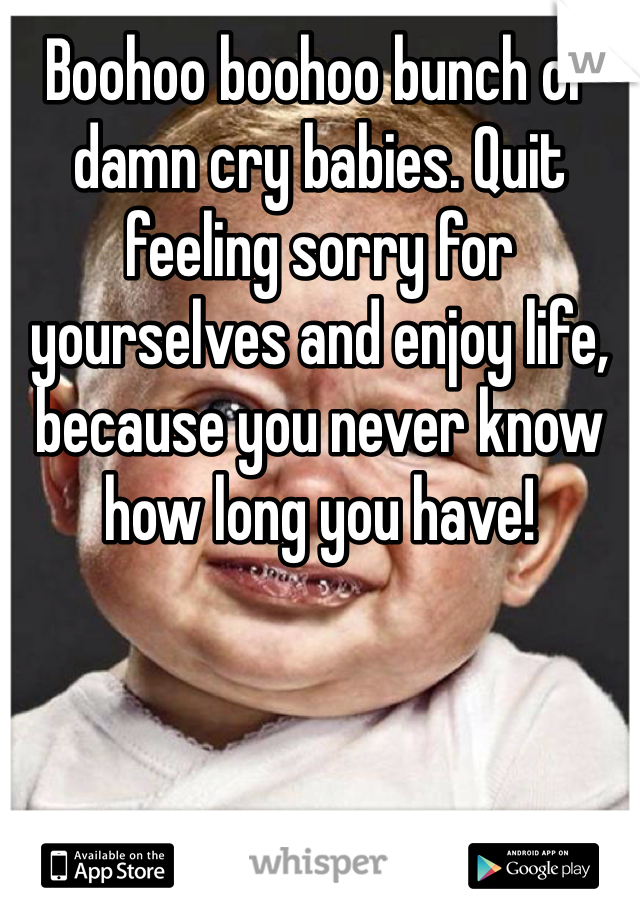 Boohoo boohoo bunch of damn cry babies. Quit feeling sorry for yourselves and enjoy life, because you never know how long you have! 