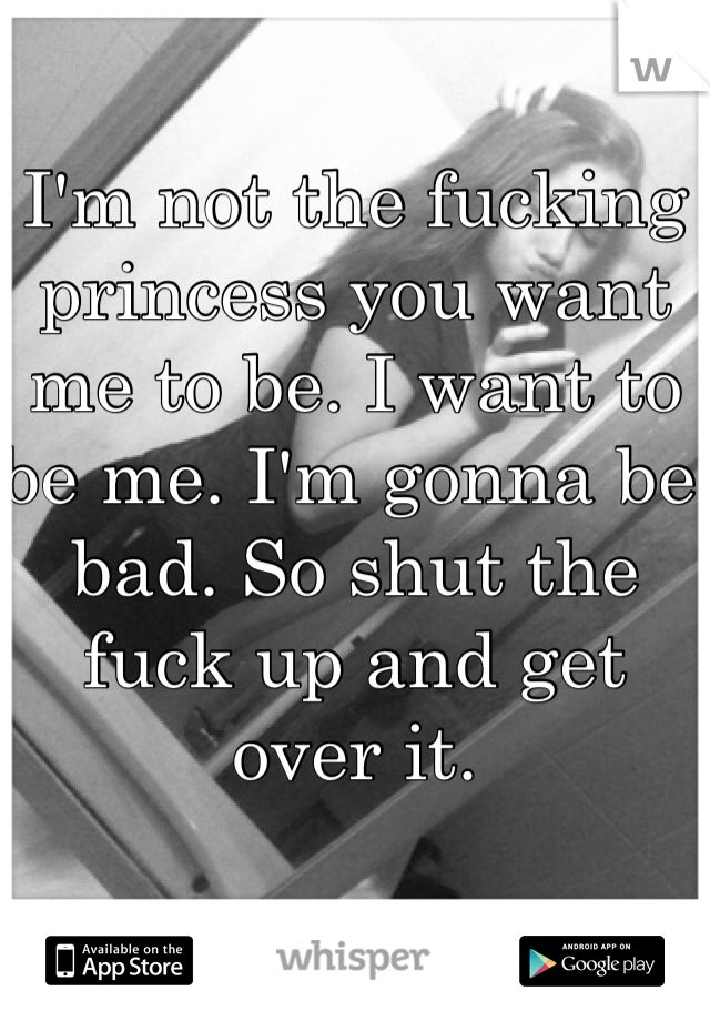 I'm not the fucking princess you want me to be. I want to be me. I'm gonna be bad. So shut the fuck up and get over it. 