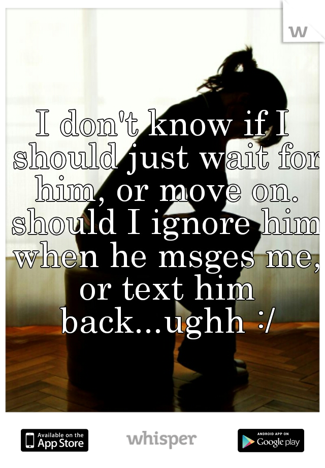 I don't know if I should just wait for him, or move on. should I ignore him when he msges me, or text him back...ughh :/
