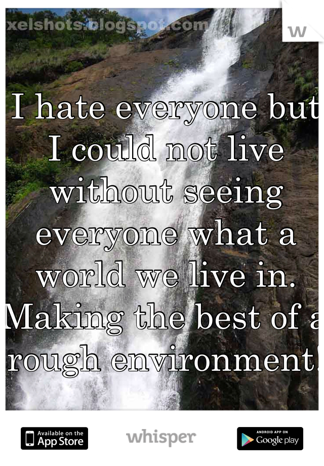 I hate everyone but I could not live without seeing everyone what a world we live in. Making the best of a rough environment!