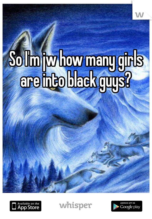 So I'm jw how many girls are into black guys?