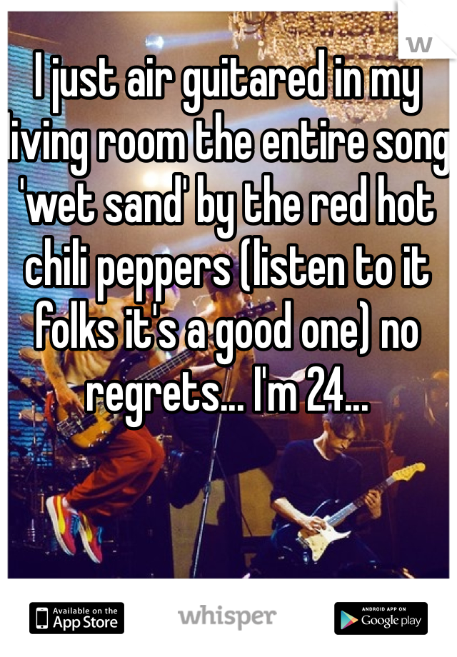 I just air guitared in my living room the entire song 'wet sand' by the red hot chili peppers (listen to it folks it's a good one) no regrets... I'm 24...