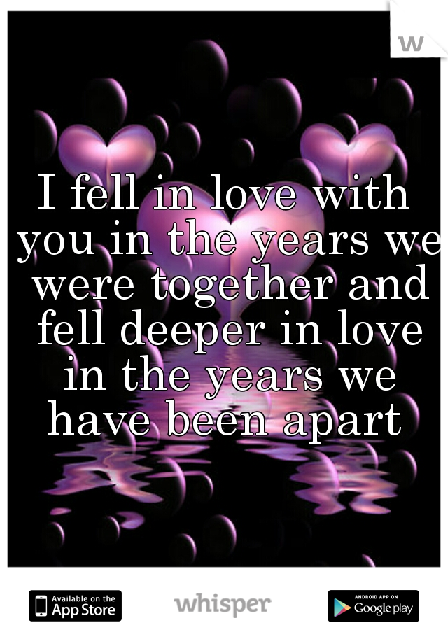 I fell in love with you in the years we were together and fell deeper in love in the years we have been apart 